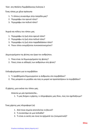 Τέστ στη Μελέτη Περιβάλλοντος Ενότητα 2
Ένας τόπος με χίλια πρόσωπα
1. Τι τόπους συναντάμε στην πατρίδα μας?
2. Περιγράφω τον ορεινό τόπο?
3. Περιγράφω τον πεδινό τόπο?
Χωριά και πόλεις του τόπου μας
1. Περιγράφω τη ζωή στον ορεινό τόπο?
2. Περιγράφω τη ζωή στον πεδινό τόπο?
3. Περιγράφω τη ζωή στον παραθαλάσσιο τόπο?
4. Ποιοι τόποι ονομάζονται πυκνοκατοικημένοι?
Δημιουργήματα της φύσης και έργα του ανθρώπου.
1. Ποια είναι τα δημιουργήματα της φύσης?
2. Ποιες είναι οι αλλαγές των ανθρώπων στη φύση?
Ενδιαφερόμαστε για το περιβάλλον
1. Τι προβλήματα δημιουργούνε οι άνθρωποι στο περιβάλλον?
2. Πώς μπορούν οι μεγάλοι και πώς οι μικροί να προστατέψουν το περιβάλλον?
Ο χάρτης, μια εικόνα του τόπου μας.
Απαντώ με μία προτασούλα…
1. Τι μας δείχνει ο χάρτης, τι πληροφορίες μας δίνει, πώς τον σχεδιάζουμε?
Ένας χάρτης μας πληροφορεί (α)
1. Από ποια σημεία αποτελείται το βουνό?
2. Τι συναντάμε σε μια πεδιάδα?
3. Τι είναι οι ακτές και ποια τα σχήματά του (ονομαστικά)?
Elina
Επιμέλεια επανάληψης: Χρήστος Χαρμπής σελ.2
 