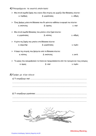4) Υπογράμμισε τη σωστή απάντηση:
 Μια στενή λωρίδα ξηράς που ενώνει δύο στεριές και χωρίζει δύο θάλασσες λέγεται:
α. πορθμός β. χερσόνησος γ. ισθμός
 Ένας βράχος μέσα στη θάλασσα που δε φαίνεται καθόλου η κορυφή του λέγεται:
α. σκόπελος β. ύφαλος γ. νησί
 Μια στενή λωρίδα θάλασσας που μπαίνει στην ξηρά λέγεται:
α. χερσόνησος β. κόλπος γ. ισθμός
 Η μύτη της ξηράς που μπαίνει στη θάλασσα λέγεται:
α. ακρωτήρι β. χερσόνησος γ. λιμάνι
 Η άκρη της στεριάς που βρέχεται από τη θάλασσα λέγεται:
α. κόλπος β. σκόπελος γ. ακτή
 Το μέρος που αγκυροβολούν τα πλοία και προφυλάσσονται από την τρικυμία και τους ανέμους
α. όρμος β. νησί γ. λιμάνι
5) Γράψε με λίγα λόγια:
α) Τι ονομάζουμε νησί; …………………………………………………………………………………………………………………………..
……………………………………………………………………………………………………………………………………………………………………
……………………………………………………………………………………………………………………………………………………………………
β) Τι ονομάζουμε χερσόνησο; ……………………………………………………………………………………………………………….
……………………………………………………………………………………………………………………………………………………………………
……………………………………………………………………………………………………………………………………………………………………
Αθανάσιος Παλάνης
Επιμέλεια επανάληψης: Χρήστος Χαρμπής σελ.29
 