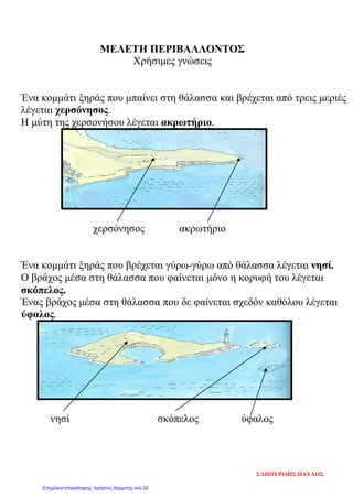 ΜΕΛΕΤΗ ΠΕΡΙΒΑΛΛΟΝΤΟΣ
Χρήσιμες γνώσεις
Ένα κομμάτι ξηράς που μπαίνει στη θάλασσα και βρέχεται από τρεις μεριές
λέγεται χερσόνησος.
Η μύτη της χερσονήσου λέγεται ακρωτήριο.
χερσόνησος ακρωτήριο
Ένα κομμάτι ξηράς που βρέχεται γύρω-γύρω από θάλασσα λέγεται νησί.
Ο βράχος μέσα στη θάλασσα που φαίνεται μόνο η κορυφή του λέγεται
σκόπελος.
Ένας βράχος μέσα στη θάλασσα που δε φαίνεται σχεδόν καθόλου λέγεται
ύφαλος.
νησί σκόπελος ύφαλος
ΣΑΠΟΥΡΙΔΗΣ ΠΑΥΛΟΣ
Επιμέλεια επανάληψης: Χρήστος Χαρμπής σελ.32
 