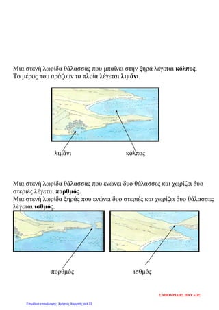 Μια στενή λωρίδα θάλασσας που μπαίνει στην ξηρά λέγεται κόλπος.
Το μέρος που αράζουν τα πλοία λέγεται λιμάνι.
λιμάνι κόλπος
Μια στενή λωρίδα θάλασσας που ενώνει δυο θάλασσες και χωρίζει δυο
στεριές λέγεται πορθμός.
Μια στενή λωρίδα ξηράς που ενώνει δυο στεριές και χωρίζει δυο θάλασσες
λέγεται ισθμός.
πορθμός ισθμός
ΣΑΠΟΥΡΙΔΗΣ ΠΑΥΛΟΣ
Επιμέλεια επανάληψης: Χρήστος Χαρμπής σελ.33
 
