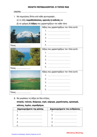 ΜΕΛΕΤΗ ΠΕΡΙΒΑΛΛΟΝΤΟΣ: Ο ΤΟΠΟΣ ΜΑΣ
ΟΝΟΜΑ: …………………………………………………………………………
1. Να σημειώσεις δίπλα από κάθε φωτογραφία…
α) τη λέξη παραθαλάσσιος, ορεινός ή πεδινός και
β) να γράψεις 5 λέξεις που χαρακτηρίζουν τον κάθε τόπο
Τόπος ………………………
Λέξεις που χαρακτηρίζουν τον τόπο αυτό:
1. ……………………………………
2. ……………………………………
3. ……………………………………
4. ……………………………………
5. ……………………………………
Τόπος ………………………
Λέξεις που χαρακτηρίζουν τον τόπο αυτό:
1. ……………………………………
2. ……………………………………
3. ……………………………………
4. ……………………………………
5. ……………………………………
Τόπος ………………………
Λέξεις που χαρακτηρίζουν τον τόπο αυτό:
1. ……………………………………
2. ……………………………………
3. ……………………………………
4. ……………………………………
5. ……………………………………
2. Να μοιράσεις τις λέξεις σε δύο στήλες.
σπηλιά, τούνελ, διώρυγα, νησί, γέφυρα, χερσόνησος, οροσειρά,
κόλπος, λιμάνι, αεροδρόμιο.
Δημιουργήματα της φύσης Δημιουργήματα του ανθρώπου
1. ……………………………………
2. ……………………………………
3. ……………………………………
4. ……………………………………
5. ……………………………………
1. ……………………………………
2. ……………………………………
3. ……………………………………
4. ……………………………………
5. ……………………………………
Αθανάσιος Παλάνης
Επιμέλεια επανάληψης: Χρήστος Χαρμπής σελ.34
 