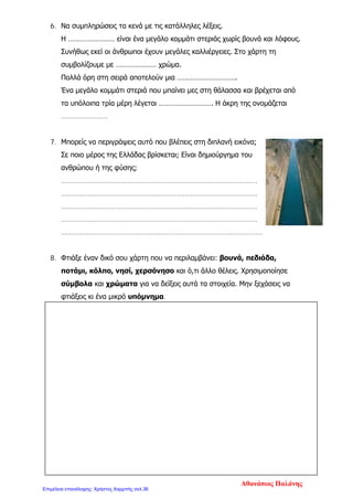 6. Να συμπληρώσεις τα κενά με τις κατάλληλες λέξεις.
Η …………………… είναι ένα μεγάλο κομμάτι στεριάς χωρίς βουνά και λόφους.
Συνήθως εκεί οι άνθρωποι έχουν μεγάλες καλλιέργειες. Στο χάρτη τη
συμβολίζουμε με ………………… χρώμα.
Πολλά όρη στη σειρά αποτελούν μια ………………………….
Ένα μεγάλο κομμάτι στεριά που μπαίνει μες στη θάλασσα και βρέχεται από
τα υπόλοιπα τρία μέρη λέγεται ………………………. Η άκρη της ονομάζεται
……………………
7. Μπορείς να περιγράψεις αυτό που βλέπεις στη διπλανή εικόνα;
Σε ποιο μέρος της Ελλάδας βρίσκεται; Είναι δημιούργημα του
ανθρώπου ή της φύσης;
……………………………………………………………………………………..…
………………………………………………………………………………………..
………………………………………………………………………………………..
………………………………………………………………………………………..
…..………………………………………………………………………………………
8. Φτιάξε έναν δικό σου χάρτη που να περιλαμβάνει: βουνά, πεδιάδα,
ποτάμι, κόλπο, νησί, χερσόνησο και ό,τι άλλο θέλεις. Χρησιμοποίησε
σύμβολα και χρώματα για να δείξεις αυτά τα στοιχεία. Μην ξεχάσεις να
φτιάξεις κι ένα μικρό υπόμνημα.
Αθανάσιος Παλάνης
Επιμέλεια επανάληψης: Χρήστος Χαρμπής σελ.36
 