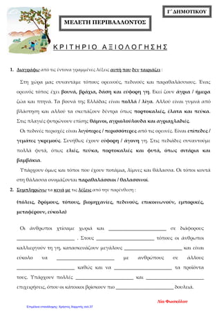 Γ΄ΔΗΜΟΤΙΚΟΥ
ΜΕΛΕΤΗ ΠΕΡΙΒΑΛΛΟΝΤΟΣ
Κ Ρ Ι Τ Η Ρ Ι Ο Α Ξ Ι Ο Λ Ο Γ Η Σ Η Σ
1. Διαγράφω από τις έντονα γραμμένες λέξεις αυτή που δεν ταιριάζει :
Στη χώρα μας συναντάμε τόπους ορεινούς, πεδινούς και παραθαλάσσιους. Ένας
ορεινός τόπος έχει βουνά, βράχια, δάση και εύφορη γη. Εκεί ζουν άγρια / ήμερα
ζώα και πτηνά. Τα βουνά της Ελλάδας είναι πολλά / λίγα. Αλλού είναι γυμνά από
βλάστηση και αλλού τα σκεπάζουν δέντρα όπως πορτοκαλιές, έλατα και πεύκα.
Στις πλαγιές φυτρώνουν επίσης θάμνοι, αγριολούλουδα και αγριαχλαδιές.
Οι πεδινές περιοχές είναι λιγότερες / περισσότερες από τις ορεινές. Είναι επίπεδες /
γεμάτες γκρεμούς. Συνήθως έχουν εύφορη / άγονη γη. Στις πεδιάδες συναντούμε
πολλά φυτά, όπως ελιές, πεύκα, πορτοκαλιές και φυτά, όπως σιτάρια και
βαμβάκια.
Υπάρχουν όμως και τόποι που έχουν ποτάμια, λίμνες και θάλασσα. Οι τόποι κοντά
στη θάλασσα ονομάζονται παραθαλάσσιοι / θαλασσινοί.
2. Συμπληρώνω τα κενά με τις λέξεις από την παρένθεση :
(πόλεις, δρόμους, τόπους, βιομηχανίες, πεδινούς, επικοινωνούν, εμπορικές,
μεταφέρουν, εύκολα)
Οι άνθρωποι χτίσαμε χωριά και ________________________ σε διάφορους
________________________ . Στους ________________________ τόπους οι άνθρωποι
καλλιεργούν τη γη, κατασκευάζουν μεγάλους ________________________ και είναι
εύκολο να ________________________ με ανθρώπους σε άλλους
________________________ καθώς και να ________________________ τα προϊόντα
τους. Υπάρχουν πολλές ________________________ και ________________________
επιχειρήσεις, όπου οι κάτοικοι βρίσκουν πιο ________________________ δουλειά.
Λία Φωσκόλου
Επιμέλεια επανάληψης: Χρήστος Χαρμπής σελ.37
 