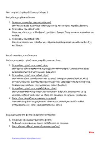 Τέστ στη Μελέτη Περιβάλλοντος Ενότητα 2
Ένας τόπος με χίλια πρόσωπα
1. Τι τόπους συναντάμε στην πατρίδα μας?
Στην πατρίδα μας συναντάμε τόπους ορεινούς, πεδινούς και παραθαλάσσιους.
2. Περιγράφω τον ορεινό τόπο?
Ο ορεινός τόπος έχει πολλά βουνά, χαράδρες, βράχια, δάση, ποτάμια, άγρια ζώα και
πουλιά.
3. Περιγράφω τον πεδινό τόπο?
Ο πεδινός τόπος είναι επίπεδος και εύφορος, δηλαδή μπορεί να καλλιεργηθεί. Έχει
και δέντρα.
Χωριά και πόλεις του τόπου μας
Ο τόπος επηρεάζει τη ζωή και τις ασχολίες των κατοίκων.
1. Περιγράφω τη ζωή στον ορεινό τόπο.
Στον ορεινό τόπο ασχολούνται κυρίως με την κτηνοτροφία. Οι τόποι αυτοί είναι
αραιοκατοικημένοι (=μένουν λίγοι άνθρωποι)
2. Περιγράφω τη ζωή στον πεδινό τόπο?
Στον πεδινό τόποι οι άνθρωποι είναι γεωργοί, υπάρχουν μεγάλοι δρόμοι, καλή
συγκοινωνίαερ και οι άνθρωποι επικοινωνούν και μεταφέρουν τα προϊόντα τους.
Υπάρχουν εργοστάσια, επιχειρήσεις και πολλές δουλειές.
3. Περιγράφω τη ζωή στον παραθαλάσσιο τόπο?
Στους παραθαλάσσιους τόπους και τα νησιά οι άνθρωποι ασχολούνται με τη
ναυτιλία, δηλαδή ταξιδεύουν με πλοία στη θάλασσα, το εμπόριο, το ψάρεμα.
4. Ποιοι τόποι ονομάζονται πυκνοκατοικημένοι?
Πυκνοκατοικημένοι ονομάζονται οι τόποι στους οποίους κατοικούν πολλοί
άνθρωποι (πεδινοί τόποι και παραθαλάσσιοι τόποι)
Δημιουργήματα της φύσης και έργα του ανθρώπου.
1. Ποια είναι τα δημιουργήματα της φύσης?
Τα βουνά, τα ποτάμια, οι λίμνες, οι θάλασσες, τα σπήλαια.
2. Ποιες είναι οι αλλαγές των ανθρώπων στη φύση?
Elina
Επιμέλεια επανάληψης: Χρήστος Χαρμπής σελ.3
 