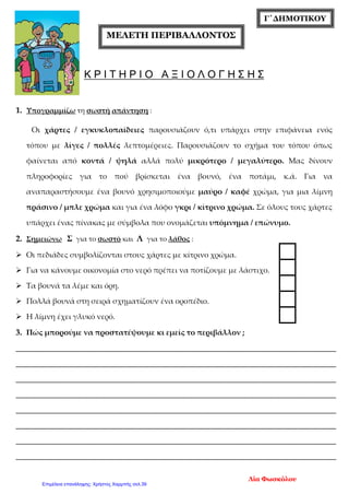 Γ΄ΔΗΜΟΤΙΚΟΥ
ΜΕΛΕΤΗ ΠΕΡΙΒΑΛΛΟΝΤΟΣ
Κ Ρ Ι Τ Η Ρ Ι Ο Α Ξ Ι Ο Λ Ο Γ Η Σ Η Σ
1. Υπογραμμίζω τη σωστή απάντηση :
Οι χάρτες / εγκυκλοπαίδειες παρουσιάζουν ό,τι υπάρχει στην επιφάνεια ενός
τόπου με λίγες / πολλές λεπτομέρειες. Παρουσιάζουν το σχήμα του τόπου όπως
φαίνεται από κοντά / ψηλά αλλά πολύ μικρότερο / μεγαλύτερο. Μας δίνουν
πληροφορίες για το πού βρίσκεται ένα βουνό, ένα ποτάμι, κ.ά. Για να
αναπαραστήσουμε ένα βουνό χρησιμοποιούμε μαύρο / καφέ χρώμα, για μια λίμνη
πράσινο / μπλε χρώμα και για ένα λόφο γκρι / κίτρινο χρώμα. Σε όλους τους χάρτες
υπάρχει ένας πίνακας με σύμβολα που ονομάζεται υπόμνημα / επώνυμο.
2. Σημειώνω Σ για το σωστό και Λ για το λάθος :
 Οι πεδιάδες συμβολίζονται στους χάρτες με κίτρινο χρώμα.
 Για να κάνουμε οικονομία στο νερό πρέπει να ποτίζουμε με λάστιχο.
 Τα βουνά τα λέμε και όρη.
 Πολλά βουνά στη σειρά σχηματίζουν ένα οροπέδιο.
 Η λίμνη έχει γλυκό νερό.
3. Πώς μπορούμε να προστατέψουμε κι εμείς το περιβάλλον ;
____________________________________________________________________________________
____________________________________________________________________________________
____________________________________________________________________________________
____________________________________________________________________________________
____________________________________________________________________________________
____________________________________________________________________________________
____________________________________________________________________________________
____________________________________________________________________________________
Λία Φωσκόλου
Επιμέλεια επανάληψης: Χρήστος Χαρμπής σελ.39
 