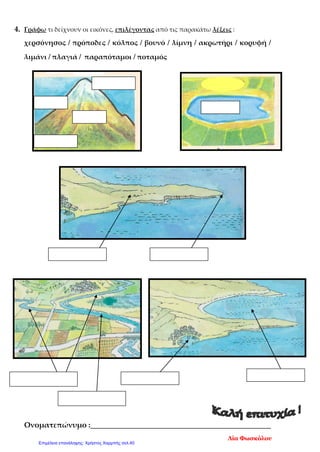 4. Γράφω τι δείχνουν οι εικόνες, επιλέγοντας από τις παρακάτω λέξεις :
χερσόνησος / πρόποδες / κόλπος / βουνό / λίμνη / ακρωτήρι / κορυφή /
λιμάνι / πλαγιά / παραπόταμοι / ποταμός
Ονοματεπώνυμο :________________________________________________
Λία Φωσκόλου
Επιμέλεια επανάληψης: Χρήστος Χαρμπής σελ.40
 