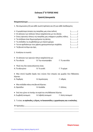 Ενότητα 2η
Ο ΤΟΠΟΣ ΜΑΣ
Γραπτή Δοκιμασία
Ονοματεπώνυμο:……………………………………………………………………………………………………
1. Να σημειώσεις (Σ) για κάθε σωστή πρόταση και (Λ) για κάθε λανθασμένη:
 Η μεγαλύτερη έκταση της πατρίδας μας είναι πεδινή. (……………)
 Οι κάτοικοι των πεδινών τόπων ασχολούνται με την αλιεία. (……………)
 Στους ορεινούς τόπους της πατρίδας μας υπάρχουν μεγάλες πόλεις. (……………)
 Τα σπήλαια είναι δημιουργήματα της φύσης. (……………)
 Τις πεδιάδες τις συμβολίζουμε με κίτρινο χρώμα. (……………)
 Για να σχεδιάσουμε τους χάρτες χρησιμοποιούμε σύμβολα. (……………)
 Τα βουνά τα λέμε και όρη. (……………)
2. Κυκλώνω το σωστό:
• Οι κάτοικοι των ορεινών τόπων ασχολούνται με:
Α. Την αλιεία Β. Την κτηνοτροφία Γ. Τη ναυτιλία
• Υλικό που δεν ανακυκλώνεται είναι:
Α. Το αλουμίνιο Β. Το γυαλί Γ. Το χώμα
• Μια στενή λωρίδα ξηράς που ενώνει δυο στεριές και χωρίζει δυο θάλασσες
λέγεται:
Α. Πορθμός Β. Χερσόνησος Γ. Ισθμός
• Μια πεδιάδα πάνω στα βουνά λέγεται:
Α. Οροπέδιο Β. Κοιλάδα Γ. Κόλπος
• Εκεί που χύνει το ποτάμι τα νερά του στη θάλασσα λέγεται:
Α. Συμβολή ποταμού. Β. Εκβολή ποταμού Γ. Κοίτη ποταμού
3. Τι είναι: οι πρόποδες, η λίμνη, το λεκανοπέδιο, η χερσόνησος και ο σκόπελος;
 Πρόποδες:………………………………………………………………………………………………………………
……………………………………………………………………………………………………………………………………
……………………………………………………………………………………………………………………………………
Μαρία Ίσσαρη
Επιμέλεια επανάληψης: Χρήστος Χαρμπής σελ.41
 