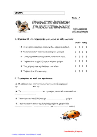 ΟΝΟΜΑ:
ΤΑΞΗ Γ
1. Σημειώνω Χ στο τετραγωνάκι που πρέπει σε κάθε πρόταση:
 Η μεγαλύτερη έκταση της πατρίδας μας είναι πεδινή.
 Οι κάτοικοι των ορεινών είναι κυρίως γεωργοί.
 Στους παραθαλάσσιους τόπους κάνει πολύ κρύο.
 Τα βουνά τα συμβολίζουμε με κίτρινο χρώμα.
 Τους χάρτες τους σχεδιάζουμε από κάτω.
 Τα βουνά τα λέμε και όρη .
2. Συμπληρώνω τα κενά των προτάσεων:
α. Οι κάτοικοι των ορεινών χωριών ασχολούνται κυρίως με
την……………………………………και την……………………………………………………. .
β. Το ………………………………………………… τα νησιά μας τα επισκέπτονται πολλοί
………………………………………………….
γ. Τα ποτάμια τα συμβολίζουμε με …………………………………………… χρώμα.
δ. Τα χωριά και οι πόλεις της πατρίδας μας είναι χτισμένα σε
………………………………………… , …………………………………… , και ………………………………… τόπους.
σωστό λάθος
( ) ( )
( ) ( )
( ) ( )
( ) ( )
( ) ( )
( ) ( )
Πασιόπουλος Γιώργος
Επιμέλεια επανάληψης: Χρήστος Χαρμπής σελ.43
 