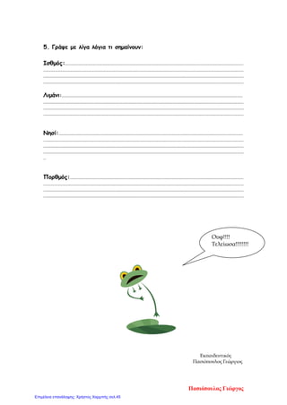 5. Γράψε με λίγα λόγια τι σημαίνουν:
Ισθμός:....................................................................................................................................................
......................................................................................................................................................................
......................................................................................................................................................................
......................................................................................................................................................................
Λιμάνι:......................................................................................................................................................
......................................................................................................................................................................
......................................................................................................................................................................
......................................................................................................................................................................
Νησί:.........................................................................................................................................................
......................................................................................................................................................................
......................................................................................................................................................................
......................................................................................................................................................................
..
Πορθμός:................................................................................................................................................
......................................................................................................................................................................
......................................................................................................................................................................
......................................................................................................................................................................
Εκπαιδευτικός
Πασιόπουλος Γεώργιος
Ουφ!!!!
Τελείωσα!!!!!!!!
Πασιόπουλος Γιώργος
Επιμέλεια επανάληψης: Χρήστος Χαρμπής σελ.45
 