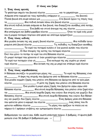 Ο τόπος που ζούμε
1. Ένας τόπος ορεινός
Το ψηλότερο σημείο του βουνού λέγεται _________ και το χαμηλότερο __________.
Ανάμεσα στην κορυφή και τους πρόποδες υπάρχουν οι __________ του βουνού.
Πολλά βουνά στη σειρά κάνουν μια ____________. Στα βουνά έχουν τις πηγές τους
τα ___________. Μια πεδινή έκταση πάνω στα βουνά λέγεται ____________.
Μια στενή πεδινή έκταση ανάμεσα σε δυο βουνά, που διασχίζεται συνήθως από ποτάμι,
λέγεται ___________. Ένα βαθύ και στενό άνοιγμα της γης λέγεται ____________.
Μια απόκρημνη και βαθιά χαράδρα λέγεται ____________. Όταν τα νερά ενός μεγά-
λου ή μικρού ποταμού πέφτουν από ψηλά και απότομα σχηματίζουν ______________.
2. Ένας τόπος πεδινός
Μια μεγάλη έκταση της γης χωρίς βουνά λέγεται ____________. Μια πεδιάδα τριγυ-
ρισμένη από βουνά λέγεται ______________. Τις πεδιάδες τις διασχίζουν συνήθως
_____________. Τα νερά του ποταμού κυλάνε σ’ ένα φυσικό αυλάκι που λέγεται
__________. Οι δυο πλευρές της κοίτης του ποταμού λέγονται ____________.
Εκεί που χύνει το ποτάμι τα νερά του στη θάλασσα λέγεται ______________
Οι μικροί ποταμοί που χύνονται σ’ έναν μεγαλύτερο λέγονται __________________.
Τα νερά των ποταμών είναι γλ_______. Ένα κοίλωμα της γης γεμάτο με γλυκό
νερό λέγεται __________. Μια έκταση της γης με ρηχά και στάσιμα νερά λέγεται
__________.
3. Ένας τόπος παραθαλάσσιος
Η θάλασσα σκεπάζει το μεγαλύτερο μέρος της _______. Τα νερά της θάλασσας είναι
αλ_______. Η άκρη της στεριάς που βρέχεται από τη θάλασσα λέγεται ________.
Ένα μεγάλο κομμάτι ξηράς που μπαίνει στη θάλασσα και βρέχεται από τα τρία μέρη
λέγεται ________________. Η μύτη της ξηράς που μπαίνει στη θάλασσα λέγεται
____________. Ένα μεγάλο ή μικρό μέρος ξηράς που βρέχεται γύρω γύρω από
θάλασσα λέγεται ________. Μια στενή λουρίδα θάλασσας που μπαίνει στην ξηρά λέγε-
ται ___________. Μια στενή λουρίδα ξηράς που ενώνει δυο στεριές και χωρίζει δυο
θάλασσες λέγεται __________. Μια στενή λουρίδα θάλασσας που ενώνει δυο θάλασ-
σες και χωρίζει δυο ξηρές λέγεται ____________. Ένας βράχος μέσα στη θάλασσα
που φαίνεται μόνο η κορυφή του λέγεται _______________, ένας άλλος που δε
φαίνεται καθόλου λέγεται ___________. Το μέρος που αράζουν τα πλοία για να
πάρουν ή ν’ αφήσουν επιβάτες και εμπορεύματα λέγεται _____________.
Βαθμολόγησε τον εαυτό σου. Κάθε σωστή απάντηση παίρνει 3 βαθμούς. Η άριστη βαθ-
μολογία είναι 96 βαθμοί.Η βαθμολογία μου →
Ιωαννίδης Νικόλαος
Επιμέλεια επανάληψης: Χρήστος Χαρμπής σελ.46
 