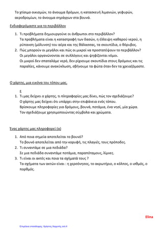 Το χτίσιμο οικισμών, το άνοιγμα δρόμων, η κατασκευή λιμανιών, γεφυρών,
αεροδρομίων, το άνοιγμα σηράγγων στα βουνά.
Ενδιαφερόμαστε για το περιβάλλον
1. Τι προβλήματα δημιουργούνε οι άνθρωποι στο περιβάλλον?
Τα προβλήματα είναι η καταστροφή των δασών, η έλλειψη καθαρού νερού, η
ρύπανση (μόλυνση) του αέρα και της θάλασσας, τα σκουπίδια, ο θόρυβος.
2. Πώς μπορούν οι μεγάλοι και πώς οι μικροί να προστατέψουν το περιβάλλον?
Οι μεγάλοι οργανώνονται σε συλλόγους και ψηφίζονται νόμοι.
Οι μικροί δεν σπαταλάμε νερό, δεν ρίχνουμε σκουπίδια στους δρόμους και τις
παραλίες, κάνουμε ανακύκλωση, σβήνουμε τα φώτα όταν δεν τα χρειαζόμαστε.
Ο χάρτης, μια εικόνα του τόπου μας.
ε
1. Τι μας δείχνει ο χάρτης, τι πληροφορίες μας δίνει, πώς τον σχεδιάζουμε?
Ο χάρτης μας δείχνει ότι υπάρχει στην επιφάνεια ενός τόπου.
Βρίσκουμε πληροφορίες για δρόμους, βουνά, ποτάμια, ένα νησί, μία χώρα.
Τον σχεδιάζουμε χρησιμοποιώντας σύμβολα και χρώματα.
Ένας χάρτης μας πληροφορεί (α)
1. Από ποια σημεία αποτελείται το βουνό?
Το βουνό αποτελείται από την κορυφή, τις πλαγιές, τους πρόποδες.
2. Τι συναντάμε σε μια πεδιάδα?
Σε μια πεδιάδα συναντάμε ποτάμια, παραπόταμους, λίμνες.
3. Τι είναι οι ακτές και ποια τα σχήματά τους ?
Τα σχήματα των ακτών είναι : η χερσόνησος, το ακρωτήριο, ο κόλπος, ο ισθμός, ο
πορθμός.
Elina
Επιμέλεια επανάληψης: Χρήστος Χαρμπής σελ.4
 