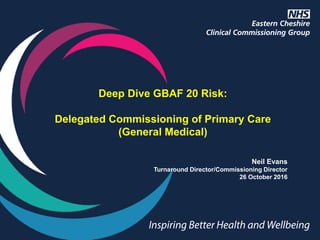 Deep Dive GBAF 20 Risk:
Delegated Commissioning of Primary Care
(General Medical)
Neil Evans
Turnaround Director/Commissioning Director
26 October 2016
 