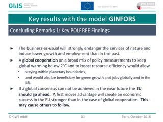  2016 GWS mbH Page 11 Place, Month 2016
Key results with the model GINFORS
► The business-as-usual will strongly endanger the services of nature and
induce lower growth and employment than in the past.
► A global cooperation on a broad mix of policy measurements to keep
global warming below 2°C and to boost resource efficiency would allow
• staying within planetary boundaries,
• and would also be beneficiary for green growth and jobs globally and in the
EU.
► If a global consensus can not be achieved in the near future the EU
should go ahead. A first mover advantage will create an economic
success in the EU stronger than in the case of global cooperation. This
may cause others to follow.
© GWS mbH 11 Paris, October 2016
Concluding Remarks 1: Key POLFREE Findings
 