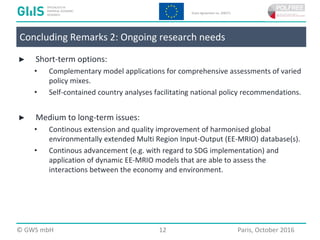  2016 GWS mbH Page 12 Place, Month 2016
► Short-term options:
• Complementary model applications for comprehensive assessments of varied
policy mixes.
• Self-contained country analyses facilitating national policy recommendations.
► Medium to long-term issues:
• Continous extension and quality improvement of harmonised global
environmentally extended Multi Region Input-Output (EE-MRIO) database(s).
• Continous advancement (e.g. with regard to SDG implementation) and
application of dynamic EE-MRIO models that are able to assess the
interactions between the economy and environment.
© GWS mbH 12 Paris, October 2016
Concluding Remarks 2: Ongoing research needs
 