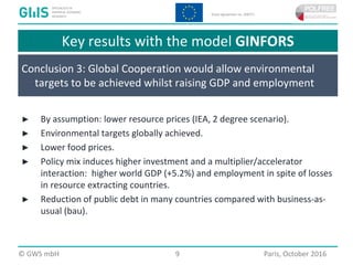  2016 GWS mbH Page 9 Place, Month 2016© GWS mbH 9 Paris, October 2016
Key results with the model GINFORS
Conclusion 3: Global Cooperation would allow environmental
targets to be achieved whilst raising GDP and employment
► By assumption: lower resource prices (IEA, 2 degree scenario).
► Environmental targets globally achieved.
► Lower food prices.
► Policy mix induces higher investment and a multiplier/accelerator
interaction: higher world GDP (+5.2%) and employment in spite of losses
in resource extracting countries.
► Reduction of public debt in many countries compared with business-as-
usual (bau).
 