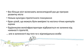 • Все більше міст включають велосипедний рух до програм
розвитку міста
• Низька культура стратегічного планування
• Брак цілей, що можуть бути виміряні та нестача чітких критеріїв
оцінки
• Будівництво велоінфраструктури відбувається не залежно від
наявності стратегій,
… але в залежності від того чи є відповідальна особа
Аналіз стану стратегічного розвитку велосипедного руху в
містах України
10
 
