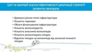 Цілі та критерії оцінки ефективності реалізації стратегії
розвитку велоруху
• Довжина різних типів інфраструктури
• Кількість парковок
• Обсяги фінансування інфраструктури
• Кількість велосипедистів
• Кількість власників велосипедів
• Кількість велосипедних поїздок
• Відсоток поїздок на велосипеді від загальної кількості
поїздок
3
Аналіз стану стратегічного розвитку велосипедного руху в
містах України
 