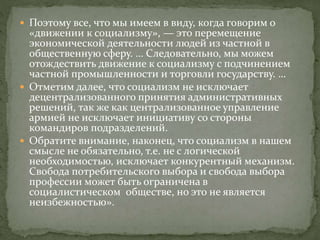  Поэтому все, что мы имеем в виду, когда говорим о
«движении к социализму», — это перемещение
экономической деятельности людей из частной в
общественную сферу. … Следовательно, мы можем
отождествить движение к социализму с подчинением
частной промышленности и торговли государству. …
 Отметим далее, что социализм не исключает
децентрализованного принятия административных
решений, так же как централизованное управление
армией не исключает инициативу со стороны
командиров подразделений.
 Обратите внимание, наконец, что социализм в нашем
смысле не обязательно, т.е. не с логической
необходимостью, исключает конкурентный механизм.
Свобода потребительского выбора и свобода выбора
профессии может быть ограничена в
социалистическом обществе, но это не является
неизбежностью».
 