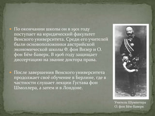  По окончании школы он в 1901 году
поступает на юридический факультет
Венского университета. Среди его учителей
были основоположники австрийской
экономической школы Ф. фон Визер и О.
фон Бём-Баверк. В 1906 году защищает
диссертацию на звание доктора права.
 После завершения Венского университета
продолжает своё обучение в Берлине, где в
частности слушает лекции Густава фон
Шмоллера, а затем и в Лондоне.
Учитель Шумпетера
О. фон Бём-Баверк
 