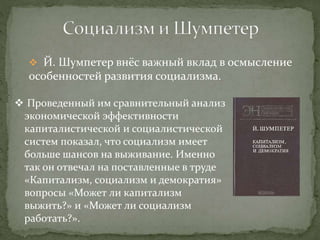  Й. Шумпетер внёс важный вклад в осмысление
особенностей развития социализма.
 Проведенный им сравнительный анализ
экономической эффективности
капиталистической и социалистической
систем показал, что социализм имеет
больше шансов на выживание. Именно
так он отвечал на поставленные в труде
«Капитализм, социализм и демократия»
вопросы «Может ли капитализм
выжить?» и «Может ли социализм
работать?».
 