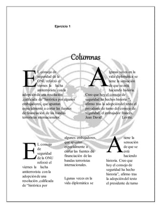Ejercicio 1
L consejo de
seguridad de la
ONU reforzó el
viernes la lucha
antiterrorista con la
adopciónde una resolución
,calificada de “histórica por algunos
embajadores, que apuntan
especialmente a cortar las fuentes
de financiación de las bandas
terroristas internacionales.
lgunas veces en la
vida diplomática se
tiene la sensación
de que se está
haciendo historia.
Creo que hoy el consejo de
seguridad ha hechos historia “,
afirmo tras la adopcióndel texto el
presidente de turno del consejo de
seguridad, el embajador francés,
Jean David Levitte.
L consejo
de
seguridad
de la ONU
reforzó el
viernes la lucha
antiterrorista con la
adopciónde una
resolución ,calificada
de “histórica por
algunos embajadores,
que apuntan
especialmente a
cortar las fuentes de
financiación de las
bandas terroristas
internacionales.
Lgunas veces en la
vida diplomática se
tiene la
sensación
de que se
está
haciendo
historia. Creo que
hoy el consejo de
seguridad ha hecho
historia”, afirmo tras
la adopcióndel texto
el presidente de turno
AE
E A
Columnas