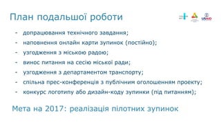- допрацювання технічного завдання;
- наповнення онлайн карти зупинок (постійно);
- узгодження з міською радою;
- винос питання на сесію міської ради;
- узгодження з департаментом транспорту;
- спільна прес-конференція з публічним оголошенням проекту;
- конкурс логотипу або дизайн-коду зупинки (під питанням);
План подальшої роботи
Мета на 2017: реалізація пілотних зупинок
 