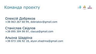 Олексій Добряков
+38 063 267 60 99, dobriakov@gmail.com
Станіслав Свідлов
+38 095 304 99 97, ctacua@gmail.com
Альона Шадріна
+38 073 106 92 18, alyon.shadrina@gmail.com
Команда проекту
 