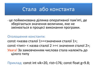 Стала або константа
- це пойменована ділянка оперативної пам'яті, де
зберігається значення величини, яке не
змінюється в процесі виконання програми.
Оголошення константи:
const <назва сталої 1>=<значення сталої 1>;
const <тип> < назва сталої 2 >=< значення сталої 2>;
Увага! За замовченням числова стала належіть до
цілого типу
Приклад: const int vik=20, rist=176; const float g=9.8;
 