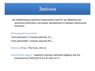 Змінна
- це пойменована ділянка оперативної пам'яті, де зберігається
значення величини, яке може змінюватися в процесі виконання
програми.
Оголошення константи:
<тип змінних1> <список змінних 1>;…
<тип зміннихN> <список змінних N>;…
Приклад: int a,c; float b,d,z; char w;
Ініціалізація даних - надання значень змінним відразу під час
оголошення: float b,d=2.5,z=4; char w=‘t’;
 