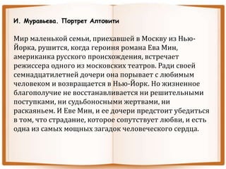 И. Муравьева. Портрет Алтовити
Мир маленькой семьи, приехавшей в Москву из Нью-
Йорка, рушится, когда героиня романа Ева Мин,
американка русского происхождения, встречает
режиссера одного из московских театров. Ради своей
семнадцатилетней дочери она порывает с любимым
человеком и возвращается в Нью-Йорк. Но жизненное
благополучие не восстанавливается ни решительными
поступками, ни судьбоносными жертвами, ни
раскаяньем. И Еве Мин, и ее дочери предстоит убедиться
в том, что страдание, которое сопутствует любви, и есть
одна из самых мощных загадок человеческого сердца.
 