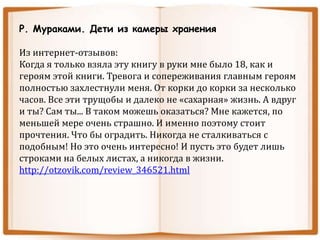 Р. Мураками. Дети из камеры хранения
Из интернет-отзывов:
Когда я только взяла эту книгу в руки мне было 18, как и
героям этой книги. Тревога и сопереживания главным героям
полностью захлестнули меня. От корки до корки за несколько
часов. Все эти трущобы и далеко не «сахарная» жизнь. А вдруг
и ты? Сам ты... В таком можешь оказаться? Мне кажется, по
меньшей мере очень страшно. И именно поэтому стоит
прочтения. Что бы оградить. Никогда не сталкиваться с
подобным! Но это очень интересно! И пусть это будет лишь
строками на белых листах, а никогда в жизни.
http://otzovik.com/review_346521.html
 