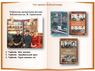 Что прочел библиотекарь
Любинская центральная детская
библиотека им. М. Удовиченко
С. Горбачёв. Мои земляки
С. Горбачёв. Чернобыльский крест
С. Горбачёв. Герои военных лет
 