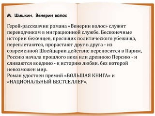 М. Шишкин. Венерин волос
Герой-рассказчик романа «Венерин волос» служит
переводчиком в миграционной службе. Бесконечные
истории беженцев, просящих политического убежища,
переплетаются, прорастают друг в друга - из
современной Швейцарии действие переносится в Париж,
Россию начала прошлого века или древнюю Персию - и
сливаются воедино - в историю любви, без которой
невозможен мир.
Роман удостоен премий «БОЛЬШАЯ КНИГА» и
«НАЦИОНАЛЬНЫЙ БЕСТСЕЛЛЕР».
 