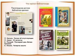 Что прочел библиотекарь
Павлоградская детская
библиотека-филиал
Л. Кассиль. Рассказ об отсутствующем
Л. Сникет. 33 несчастья
Б. Полевой. Последний день Матвея
Кузьмина
Е. Ильина. Четвертая высота
 