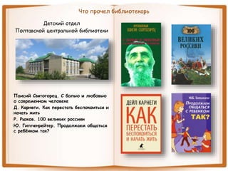 Что прочел библиотекарь
Детский отдел
Полтавской центральной библиотеки
Паисий Святогорец. С болью и любовью
о современном человеке
Д. Карнеги. Как перестать беспокоиться и
начать жить
Р. Рыжов. 100 великих россиян
Ю. Гиппенрейтер. Продолжаем общаться
с ребёнком так?
 