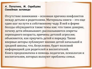 А. Лопатина, М. Скребцова
Семейные заповеди
Отсутствие понимания – основная причина конфликтов
между детьми и родителями. Материалы книги – это еще
один шаг на пути к собственному чаду. В ней в форме
беседы обсуждаются такие темы как: что такое доверие,
почему дети обманывают; рассказываются секреты
переходного возраста, причины детской агрессии;
объясняется, как приучить детей к порядку. Также
впервые авторы публикуют мнение детей начальной и
средней школы, что, безусловно, будет полезной
информацией для родителей и воспитателей.
Книга предназначена в помощь педагогам, психологам и
воспитателям, которых волнуют проблемы семьи.
 