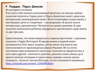 Р. Риордан. Перси Джексон
Из интернет-отзывов:
Я не могу себя назвать поклонницей фэнтази, но иногда люблю
сказочки почитать. Серия книг о Перси Джексоне имеет довольно
интересный, неожиданный сюжет. Боги-олимпийцы существуют, у
них бывают дети от смертных – «полукровки». В целом книги
интересные, динамичные. Читаются на одном дыхании. Я, при
наличии маленького ребенка, умудрялась прочитывать одну книгу
за два-три дня.
…
Единственное, что меня напрягало в период прочтения - огромное
сходство с Гарри Поттером. В предисловии к первой книге
упоминается этот цикл, видимо, автор писал эти книги под
впечатлением от произведения Джоан Роулинг. Из-за этого
постоянно прослеживаются аналогии: мальчик из пророчества, у
него двое друзей - мальчик и девочка, девочка очень умная, да и
просто многие ситуации и герои очень похожи, только имена
поменять... Если не читали Поттера, то это становится неважным.
http://otzovik.com/review_1344500.html
 