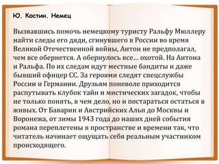 Ю. Костин. Немец
Вызвавшись помочь немецкому туристу Ральфу Мюллеру
найти следы его дяди, сгинувшего в России во время
Великой Отечественной войны, Антон не предполагал,
чем все обернется. А обернулось все… охотой. На Антона
и Ральфа. По их следам идут местные бандиты и даже
бывший офицер СС. За героями следят спецслужбы
России и Германии. Друзьям поневоле приходится
распутывать клубок тайн и мистических загадок, чтобы
не только понять, в чем дело, но и постараться остаться в
живых. От Баварии и Австрийских Альп до Москвы и
Воронежа, от зимы 1943 года до наших дней события
романа переплетены в пространстве и времени так, что
читатель начинает ощущать себя реальным участником
происходящего.
 