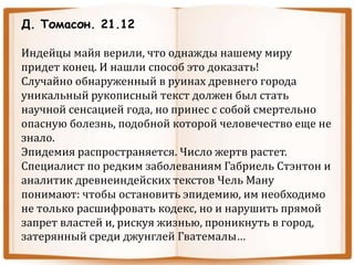 Д. Томасон. 21.12
Индейцы майя верили, что однажды нашему миру
придет конец. И нашли способ это доказать!
Случайно обнаруженный в руинах древнего города
уникальный рукописный текст должен был стать
научной сенсацией года, но принес с собой смертельно
опасную болезнь, подобной которой человечество еще не
знало.
Эпидемия распространяется. Число жертв растет.
Специалист по редким заболеваниям Габриель Стэнтон и
аналитик древнеиндейских текстов Чель Ману
понимают: чтобы остановить эпидемию, им необходимо
не только расшифровать кодекс, но и нарушить прямой
запрет властей и, рискуя жизнью, проникнуть в город,
затерянный среди джунглей Гватемалы…
 