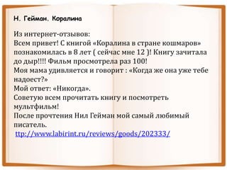 Н. Гейман. Коралина
Из интернет-отзывов:
Всем привет! С книгой «Коралина в стране кошмаров»
познакомилась в 8 лет ( сейчас мне 12 )! Книгу зачитала
до дыр!!!! Фильм просмотрела раз 100!
Моя мама удивляется и говорит : «Когда же она уже тебе
надоест?»
Мой ответ: «Никогда».
Советую всем прочитать книгу и посмотреть
мультфильм!
После прочтения Нил Гейман мой самый любимый
писатель.
ttp://www.labirint.ru/reviews/goods/202333/
 