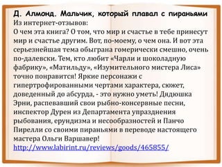 Д. Алмонд. Мальчик, который плавал с пираньями
Из интернет-отзывов:
О чем эта книга? О том, что мир и счастье в тебе принесут
мир и счастье другим. Вот, по-моему, о чем она. И вот эта
серьезнейшая тема обыграна гомерически смешно, очень
по-далевски. Тем, кто любит «Чарли и шоколадную
фабрику», «Матильду», «Изумительного мистера Лиса»
точно понравится! Яркие персонажи с
гипертрофированными чертами характера, сюжет,
доведенный до абсурда, - это нужно уметь! Дядюшка
Эрни, распевавший свои рыбно-консервные песни,
инспектор Дурен из Департамента упразднения
рыбования, ерундизма и несообразностей и Панчо
Пирелли со своими пираньями в переводе настоящего
мастера Ольги Варшавер!
http://www.labirint.ru/reviews/goods/465855/
 