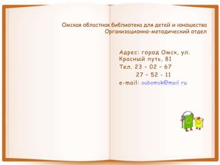 Омская областная библиотека для детей и юношества
Организационно-методический отдел
Адрес: город Омск, ул.
Красный путь, 81
Тел. 23 – 02 – 67
27 – 52 - 11
e-mail:
 