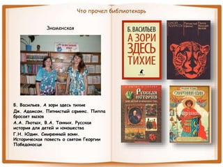 Что прочел библиотекарь
Знаменская
Б. Васильев. А зори здесь тихие
Дж. Адамсон. Пятнистый сфинкс. Пиппа
бросает вызов
А.А. Лютых, В.А. Тонких. Русская
история для детей и юношества
Г.Н. Юдин. Смиренный воин.
Историческая повесть о святом Георгии
Победоносце
 