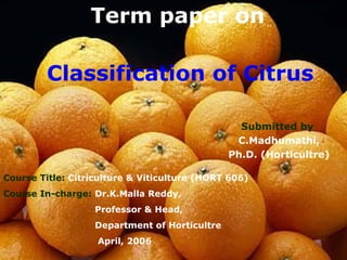 Classification of Citrus
Term paper on
Submitted by
C.Madhumathi,
Ph.D. (Horticultre)
Course Title: Citriculture & Viticulture (HORT 606)
Course In-charge: Dr.K.Malla Reddy,
Professor & Head,
Department of Horticultre
April, 2006
 