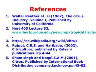 References
1. Walter Reuther et. al.(1967), The citrus
Industry- volume I, Published by
University of California.
2. Hort 403 Lecture 32,
www.hortpurdue.edu/newcrop/tropical/lectur
,
3. http://en.wikipedia.org/wiki/citrus
4. Rajput, C.B.S. and Haribabu, (2002),
Citriculture, published by Kalyani
publications. Pp.4-44.
5. Sham singh and Naqui.S.A.M.(2001),
Citrus. Published by International Book
Distributing company,Lucknow,pp:45-82.
 