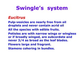 Swingle’s system
Eucitrus
Pulp-vesicles are nearly free from oil
droplets and never contain acrid oil
All the species with edible fruits.
Petioles are with narrow wings or wingless
or if broadly winged, are subcordate and
never 3/4 as broad as the leaf blades.
Flowers large and fragrant.
Stamens cohering in bundles.
 