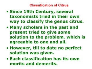 Classification of Citrus
• Since 19th Century, several
taxonomists tried in their own
way to classify the genus citrus.
• Many scholars in the past and
present tried to give some
solution to the problem, which is
agreeable to one and all.
• However, till to date no perfect
solution was given.
• Each classification has its own
merits and demerits.
 