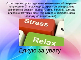 Стрес - це не просто душевне хвилювання або нервове
напруження. У першу чергу, стрес - це універсальна
фізіологічна реакція на досить сильні впливи, що має
описані симптоми і фази (від активації фізіологічного
апарату до виснаження).
Дякую за увагу
 