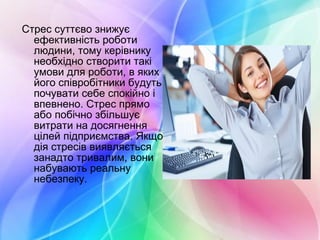 Стрес суттєво знижує
ефективність роботи
людини, тому керівнику
необхідно створити такі
умови для роботи, в яких
його співробітники будуть
почувати себе спокійно і
впевнено. Стрес прямо
або побічно збільшує
витрати на досягнення
цілей підприємства. Якщо
дія стресів виявляється
занадто тривалим, вони
набувають реальну
небезпеку.
 