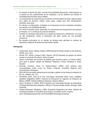 Revista de Didáctica Ambiental nº 12. Marzo 2013. Páginas 13-23
________________________________________________________________________________	
  
	
  
	
  
23
• En relación al diseño del sillón, se abre otra posibilidad deactuación, profundizando en
el estudio de las características de los respaldos y de los asientos que faciliten la
movilidadproporcionando apoyo estable.
• La incorporación de accesorios que aumenten la funcionalidad del sillón, algunas ideas
son; paleta de escritura, hielera, porta vasos, ruedas para fácil transportación,
sombrilla, entre otros.
• En relación a la fabricación, considerar la incorporación de otros materiales reciclados
que aporten a la durabilidad del sillón.
• En cuanto al impacto social, desarrollar los mecanismos de incorporación del producto
al mercado, con un enfoque de producto artesanal,
• También es necesario profundizar en la cadena de producción y distribución, en zonas
de alta marginación, donde la fabricación del sillón, podría ser una actividad
económica.
• Se requiere profundizar en un estudio de tiempos para optimizar el proceso de
fabricación artesanal de llantas de automóviles usadas.
Bibliografía.
• Cantanhede, Álvaro; Monge, Gladys, (2002):Manejo de llantas usadas en las américas,
CEPIS, Lima, Perú.
• Carrillo Flor, Karina; Córdova Tafur, Susana, (2012):Propuesta de gestión de llantas
usadas en el Cantón Rumiñahui, Quito, Ecuador.
• Centro coordinador del convenio de Basilea para América Latina y el Caribe (2007):
Guía para la gestión integral de Residuos Peligrosos, Fichas Temáticas II, Quito,
Ecuador.
• Domingo Carranza Jaime, B. Salazar,Doreen (2004): Guía práctica para
municipalidades sobre re-uso de llantas, Programa Ambiental Regional para
Centroamérica. Nicaragua.
• EPA (2010),Guía sobre aplicaciones de reciclaje y gestión de las llantas de desecho en
EE.UU. y México, EE. UU.
• Hernández Girón José de la Paz, Domínguez Hernández María Luisa, Caballero
Caballero Magdaleno (2007): Factores de Innovación en negocios de artesanía de
México, CIIDIR, Instituto Politécnico Nacional, Oaxaca, México.
• Swink, M.yZeng, D. (2002): NPD Complexity and Technology Novelty as Antecedents
of Design Manufacturing Integration: Effects on Product Design Quality, Michigan State
University.
• Vergara Monedero, Margarita, (1998): Evaluación Ergonómica de sillas. Criterios de
evaluación basados en el análisis de la postura, Universitat Jaume, España.
• www.100ideasparaemprender.com/home/2008/10/reciclaje-de-llantas/
 